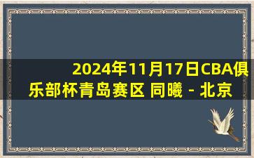 2024年11月17日CBA俱乐部杯青岛赛区 同曦 - 北京 全场精华回放